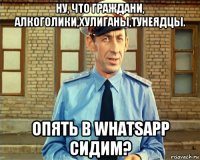 ну, что граждани, алкоголики,хулиганы,тунеядцы. опять в whatsapp сидим?