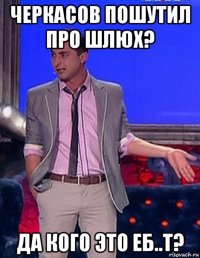 черкасов пошутил про шлюх? да кого это еб..т?