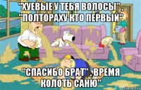 "хуевые у тебя волосы" , "полтораху кто первый" "спасибо брат" , время колоть саню"