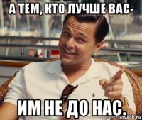 а тем, кто лучше вас- им не до нас.