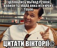 целовались мы над речной волной ты упала вниз, ну и хрен с тобой. цитати вікторії©