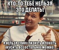 кто-то:тебе нельзя это делать! я:нельзя спину лизнуть и локоть укусить все остальное можно!