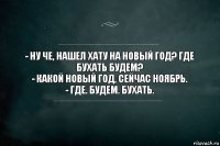 - Ну че, нашел хату на новый год? Где бухать будем?
- Какой новый год, сейчас ноябрь.
- ГДЕ. БУДЕМ. БУХАТЬ.