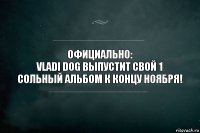 Официально:
Vladi dog выпустит свой 1 сольный альбом к концу ноября!