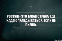 Россия - это такая страна, где надо оправдываться, если не пьёшь.