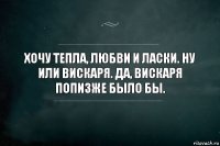 Хочу тепла, любви и ласки. Ну или вискаря. Да, вискаря попизже было бы.