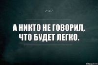 а никто не говорил,
что будет легко.