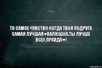 То самое чувство когда твоя подруга самая лучшая♥Валюшка,ты лучше всех,правда♥!