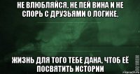 не влюбляйся, не пей вина и не спорь с друзьями о логике, жизнь для того тебе дана, чтоб её посвятить истории