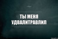 Ты меня
Удвалитравлил