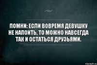 Помни: Если вовремя девушку не напоить, то можно навсегда так и остаться друзьями.