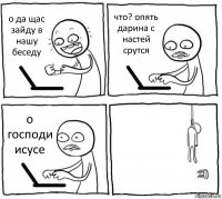 о да щас зайду в нашу беседу что? опять дарина с настей срутся о господи исусе 