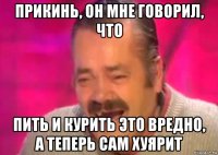 прикинь, он мне говорил, что пить и курить это вредно, а теперь сам хуярит