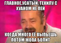 главное,усатый, текилу с хуаном не пей когда много её выпьешь потом жопа болит