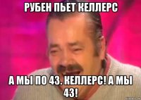 рубен пьет келлерс а мы по 43. келлерс! а мы 43!