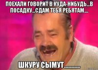 поехали говорит в куда-нибудь...в посадку...сдам тебя ребятам.... шкуру сымут...........