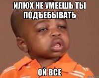 илюх не умеешь ты подъебывать ой все