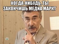 когда-нибудь, ты закончишь медиа маркт 