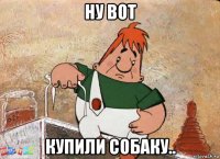 ну вот купили собаку..