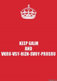 KEEP GALM
AND
VKRU-VSY-HIZN-SVOY-PROSRU