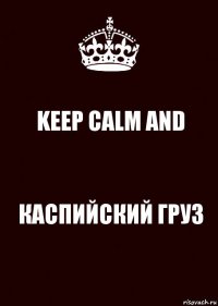 KEEP CALM AND КАСПИЙСКИЙ ГРУЗ