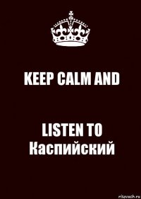 KEEP CALM AND LISTEN TO
Каспийский