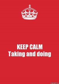 KEEP CALM
Taking and doing