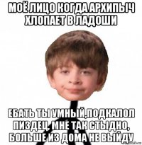 моё лицо когда архипыч хлопает в ладоши ебать ты умный,подкалол пиздец, мне так стыдно, больше из дома не выйду