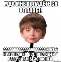 мда мне попадёться от папы! аааааааааааааааааааа я же 2 не исправил всё пора идти в лагерь там безопасней!