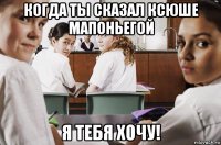 когда ты сказал ксюше мапоньегой я тебя хочу!