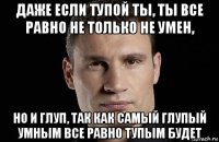 даже если тупой ты, ты все равно не только не умен, но и глуп, так как самый глупый умным все равно тупым будет