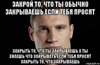 закрой то, что ты обычно закрываешь если тебя просят закрыть то, что ты закрываешь а ты знаешь что закрывать если тебя просят закрыть то, что закрываешь