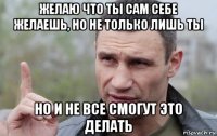 желаю что ты сам себе желаешь, но не только лишь ты но и не все смогут это делать