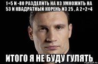 1+5 и -80 разделить на 83 умножить на 53 и квадратный корень из 25 , а 2+2=4 итого я не буду гулять