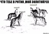 ЧТО ТЕБЕ В РОТИК ,МОЙ ЗОЛОТОЙ?)))