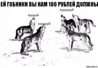 ей гобники вы нам 100 рублей должны