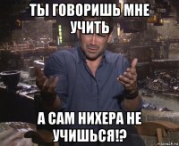 ты говоришь мне учить а сам нихера не учишься!?