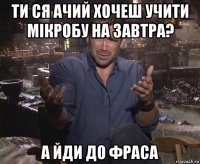 ти ся ачий хочеш учити мікробу на завтра? а йди до фраса