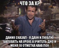 что за х? даник сказал - я даун и люблю баловать на уроке а учитель дно и меня 10 отметка хаха лох