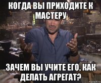 когда вы приходите к мастеру зачем вы учите его, как делать агрегат?