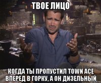 твое лицо когда ты пропустил town ace вперед в горку, а он дизельный