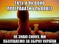 тату, а як воно програвати у львові? не знаю синку, ми вболіваємо за збірну україни