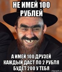 не имей 100 рублей а имей 100 друзей каждый даст по 2 рубля будет 200 у тебя