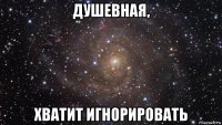 душевная, хватит игнорировать