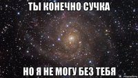 ты конечно сучка но я не могу без тебя