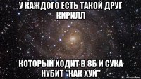 у каждого есть такой друг кирилл который ходит в 8б и сука нубит "как хуй"