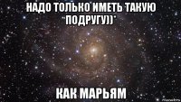 надо только иметь такую подругу))* как марьям