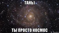 тань) ты просто космос