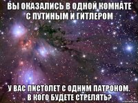 вы оказались в одной комнате с путиным и гитлером у вас пистолет с одним патроном. в кого будете стрелять?