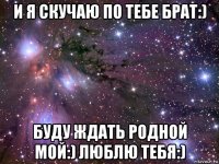 и я скучаю по тебе брат:) буду ждать родной мой:) люблю тебя:)